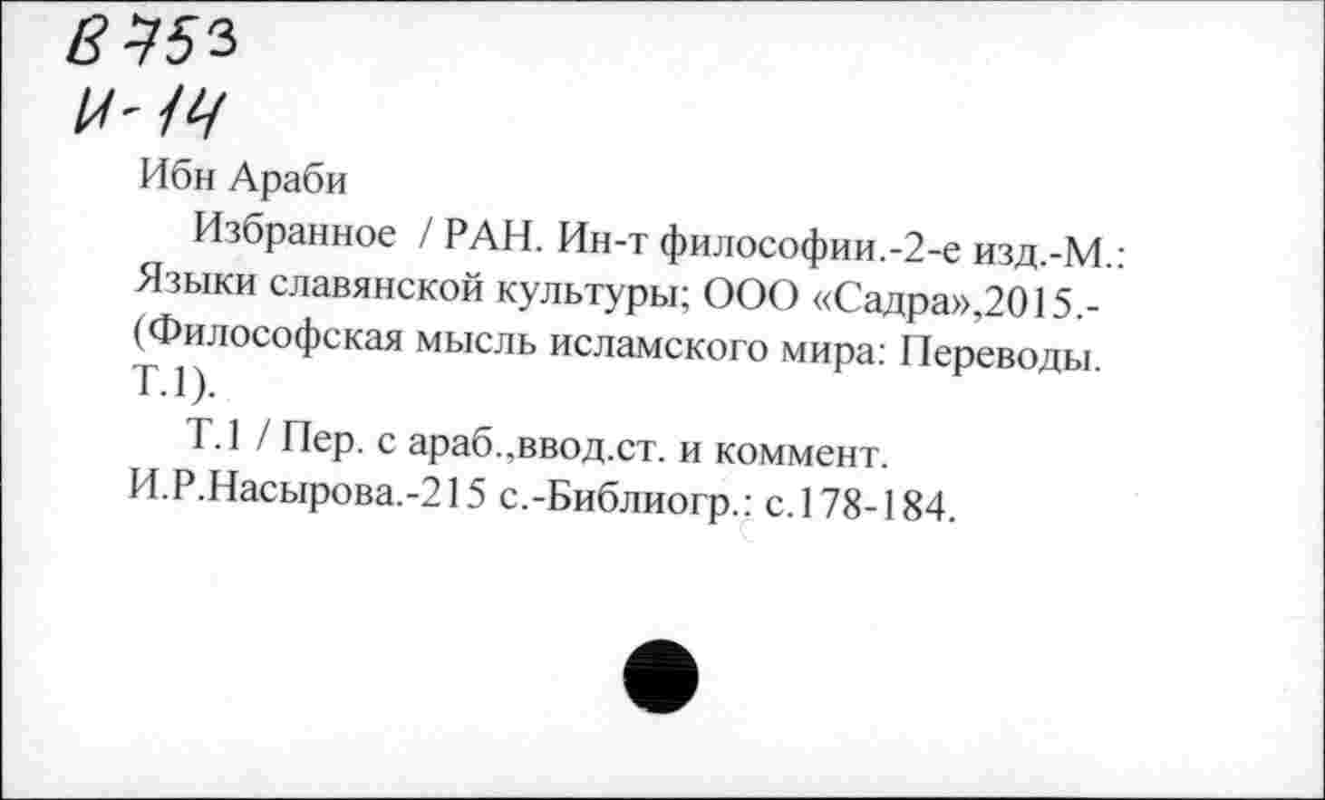 ﻿8453
И' 14
Ибн Араби
Избранное / РАН. Ин-т философии.-2-е изд.-М.: Языки славянской культуры; ООО «Садра»,2015,-(Философская мысль исламского мира: Переводы. Т.1).
Т.1 / Пер. с араб.,ввод.ст. и коммент.
И.Р.Насырова.-215 с.-Библиогр.: с. 178-184.